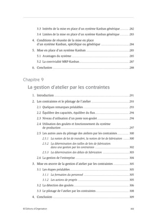 XIX© Éditions d’Organisation
3.3 Intérêts de la mise en place d’un système Kanban générique................ 282
3.4 Limites de la mise en place d’un système Kanban générique................ 283
4. Conditions de réussite de la mise en place
d’un système Kanban, spécifique ou générique ................................................... 284
5. Mise en place d’un système Kanban .............................................................................. 285
5.1 Avantages du système........................................................................................................ 285
5.2 La convivialité MRP-Kanban.......................................................................................... 287
6. Conclusion ........................................................................................................................................... 288
Chapitre 9
La gestion d’atelier par les contraintes
1. Introduction ........................................................................................................................................ 291
2. Les contraintes et le pilotage de l’atelier ..................................................................... 293
2.1 Quelques remarques préalables................................................................................... 293
2.2 Équilibre des capacités, équilibre du flux............................................................. 294
2.3 Niveau d’utilisation d’un poste non-goulet......................................................... 294
2.4 Utilisation des goulets et fonctionnement du système
de production ............................................................................................................................ 297
2.5 Les autres axes du pilotage des ateliers par les contraintes..................... 300
2.5.1 La notion de lot de transfert, la notion de lot de fabrication ........... 300
2.5.2 La détermination des tailles de lots de fabrication
dans une gestion par les contraintes .............................................................. 302
2.5.3 La détermination des délais de fabrication ................................................ 303
2.6 La gestion de l’entreprise ................................................................................................. 304
3. Mise en œuvre de la gestion d’atelier par les contraintes ............................. 305
3.1 Les étapes préalables........................................................................................................... 305
3.1.1 La formation du personnel .................................................................................. 305
3.1.2 Les actions de progrès ............................................................................................. 305
3.2 La détection des goulets.................................................................................................... 306
3.3 Le pilotage de l’atelier par les contraintes............................................................ 308
4. Conclusion ........................................................................................................................................... 309
 