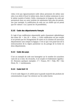 Gestion de production
176 © Éditions d’Organisation
vidus n’est pas rigoureusement nulle (deux personnes de même sexe
nées à un siècle d’écart le même mois, dans la même commune et avec
le même numéro d’ordre). Enﬁn, remarquons la longueur du code qui
permettrait dans un autre système de représenter bien plus de person-
nes (par exemple, la codiﬁcation du sexe sur un chiffre qui ne prend
que les valeurs 1 ou 2 parmi les 10 possibilités).
5.3.2 Code des départements français
Il s’agit d’une codiﬁcation séquentielle après classement alphabétique
des noms (01 = Ain, 02 = Aisne...). Cette codiﬁcation est peu souple
et ne permet pas les changements de noms ou la création de nouveaux
départements sans rompre la logique. C’est ce qui s’est passé lors de la
restructuration de la région parisienne ou du partage de la Corse en
deux départements.
5.3.3 Code des pays
C’est un exemple de code non homogène car le nombre de caractères
varie de un à trois. En revanche, il est souple et évidemment signiﬁca-
tif. Donnons quelques exemples : F = France, FJI = Fidji, FR = îles
Féroé, FL = Liechtenstein.
5.3.4 Code EAN 13
C’est le code (ﬁgure 6.3) utilisé pour la grande majorité des produits de
consommation et que l’on retrouve sur les codes barres.
 