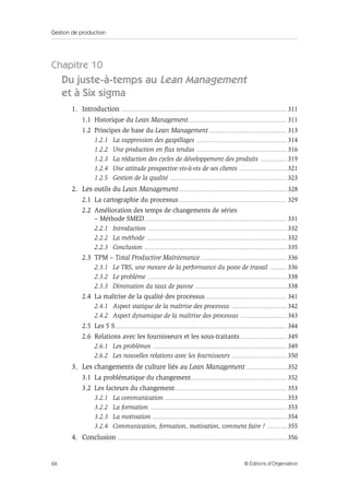 Gestion de production
XX © Éditions d’Organisation
Chapitre 10
Du juste-à-temps au Lean Management
et à Six sigma
1. Introduction ........................................................................................................................................ 311
1.1 Historique du Lean Management................................................................................ 311
1.2 Principes de base du Lean Management............................................................... 313
1.2.1 La suppression des gaspillages .......................................................................... 314
1.2.2 Une production en flux tendus .......................................................................... 316
1.2.3 La réduction des cycles de développement des produits ...................... 319
1.2.4 Une attitude prospective vis-à-vis de ses clients ....................................... 321
1.2.5 Gestion de la qualité ................................................................................................ 323
2. Les outils du Lean Management ........................................................................................ 328
2.1 La cartographie du processus........................................................................................ 329
2.2 Amélioration des temps de changements de séries
– Méthode SMED.................................................................................................................... 331
2.2.1 Introduction .................................................................................................................. 332
2.2.2 La méthode ................................................................................................................... 332
2.2.3 Conclusion ..................................................................................................................... 335
2.3 TPM – Total Productive Maintenance...................................................................... 336
2.3.1 Le TRS, une mesure de la performance du poste de travail .............. 336
2.3.2 Le problème .................................................................................................................. 338
2.3.3 Diminution du taux de panne ........................................................................... 338
2.4 La maîtrise de la qualité des processus.................................................................. 341
2.4.1 Aspect statique de la maîtrise des processus ............................................. 342
2.4.2 Aspect dynamique de la maîtrise des processus ...................................... 343
2.5 Les 5 S............................................................................................................................................ 344
2.6 Relations avec les fournisseurs et les sous-traitants...................................... 349
2.6.1 Les problèmes .............................................................................................................. 349
2.6.2 Les nouvelles relations avec les fournisseurs ............................................. 350
3. Les changements de culture liés au Lean Management ................................. 352
3.1 La problématique du changement.............................................................................. 352
3.2 Les facteurs du changement........................................................................................... 353
3.2.1 La communication .................................................................................................... 353
3.2.2 La formation ................................................................................................................ 353
3.2.3 La motivation .............................................................................................................. 354
3.2.4 Communication, formation, motivation, comment faire ? ................ 355
4. Conclusion ........................................................................................................................................... 356
 