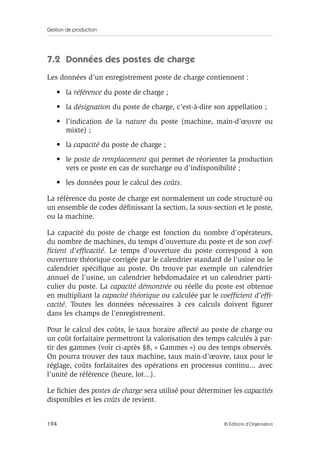 Gestion de production
194 © Éditions d’Organisation
7.2 Données des postes de charge
Les données d’un enregistrement poste de charge contiennent :
• la référence du poste de charge ;
• la désignation du poste de charge, c’est-à-dire son appellation ;
• l’indication de la nature du poste (machine, main-d’œuvre ou
mixte) ;
• la capacité du poste de charge ;
• le poste de remplacement qui permet de réorienter la production
vers ce poste en cas de surcharge ou d’indisponibilité ;
• les données pour le calcul des coûts.
La référence du poste de charge est normalement un code structuré ou
un ensemble de codes déﬁnissant la section, la sous-section et le poste,
ou la machine.
La capacité du poste de charge est fonction du nombre d’opérateurs,
du nombre de machines, du temps d’ouverture du poste et de son coef-
ﬁcient d’efﬁcacité. Le temps d’ouverture du poste correspond à son
ouverture théorique corrigée par le calendrier standard de l’usine ou le
calendrier spéciﬁque au poste. On trouve par exemple un calendrier
annuel de l’usine, un calendrier hebdomadaire et un calendrier parti-
culier du poste. La capacité démontrée ou réelle du poste est obtenue
en multipliant la capacité théorique ou calculée par le coefﬁcient d’efﬁ-
cacité. Toutes les données nécessaires à ces calculs doivent ﬁgurer
dans les champs de l’enregistrement.
Pour le calcul des coûts, le taux horaire affecté au poste de charge ou
un coût forfaitaire permettront la valorisation des temps calculés à par-
tir des gammes (voir ci-après §8, « Gammes ») ou des temps observés.
On pourra trouver des taux machine, taux main-d’œuvre, taux pour le
réglage, coûts forfaitaires des opérations en processus continu... avec
l’unité de référence (heure, lot...).
Le ﬁchier des postes de charge sera utilisé pour déterminer les capacités
disponibles et les coûts de revient.
 