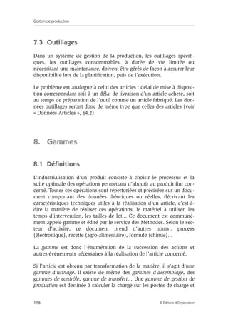 Gestion de production
196 © Éditions d’Organisation
7.3 Outillages
Dans un système de gestion de la production, les outillages spéciﬁ-
ques, les outillages consommables, à durée de vie limitée ou
nécessitant une maintenance, doivent être gérés de façon à assurer leur
disponibilité lors de la planiﬁcation, puis de l’exécution.
Le problème est analogue à celui des articles : délai de mise à disposi-
tion correspondant soit à un délai de livraison d’un article acheté, soit
au temps de préparation de l’outil comme un article fabriqué. Les don-
nées outillages seront donc de même type que celles des articles (voir
« Données Articles », §4.2).
8. Gammes
8.1 Déﬁnitions
L’industrialisation d’un produit consiste à choisir le processus et la
suite optimale des opérations permettant d’aboutir au produit ﬁni con-
cerné. Toutes ces opérations sont répertoriées et précisées sur un docu-
ment comportant des données théoriques ou réelles, décrivant les
caractéristiques techniques utiles à la réalisation d’un article, c’est-à-
dire la manière de réaliser ces opérations, le matériel à utiliser, les
temps d’intervention, les tailles de lot... Ce document est communé-
ment appelé gamme et édité par le service des Méthodes. Selon le sec-
teur d’activité, ce document prend d’autres noms : process
(électronique), recette (agro-alimentaire), formule (chimie)...
La gamme est donc l’énumération de la succession des actions et
autres événements nécessaires à la réalisation de l’article concerné.
Si l’article est obtenu par transformation de la matière, il s’agit d’une
gamme d’usinage. Il existe de même des gammes d’assemblage, des
gammes de contrôle, gamme de transfert... Une gamme de gestion de
production est destinée à calculer la charge sur les postes de charge et
 
