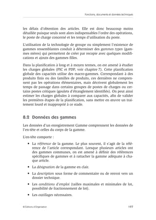 Fonctions, documents et données techniques
197© Éditions d’Organisation
les délais d’obtention des articles. Elle est donc beaucoup moins
détaillée puisque seuls sont alors indispensables l’ordre des opérations,
le poste de charge concerné et les temps d’utilisation du poste.
L’utilisation de la technologie de groupe ou simplement l’existence de
gammes ressemblantes conduit à déterminer des gammes types (gam-
mes mères) qui permettent de créer par recopie avec quelques modiﬁ-
cations et ajouts des gammes ﬁlles.
Dans la planiﬁcation à long et à moyen termes, on est amené à étudier
les charges globales (PIC et PDP, voir chapitre 7). Cette planiﬁcation
globale des capacités utilise des macro-gammes. Correspondant à des
produits ﬁnis ou des familles de produits, ces dernières ne compren-
nent pas les opérations élémentaires, mais décrivent globalement les
temps de passage dans certains groupes de postes de charges ou cer-
tains postes critiques (goulets d’étranglement identiﬁés). On peut ainsi
estimer les charges globales à comparer aux capacités, aﬁn de valider
les premières étapes de la planiﬁcation, sans mettre en œuvre un trai-
tement lourd et inapproprié à ce stade.
8.2 Données des gammes
Les données d’un enregistrement Gamme comprennent les données de
l’en-tête et celles du corps de la gamme.
L’en-tête comporte :
• La référence de la gamme. Le plus souvent, il s’agit de la réfé-
rence de l’article correspondant. Lorsque plusieurs articles ont
des gammes communes, on est amené à déﬁnir des références
spéciﬁques de gammes et à rattacher la gamme adéquate à cha-
que article.
• La désignation de la gamme en clair.
• La description sous forme de commentaire ou de renvoi vers un
dossier technique.
• Les conditions d’emploi (tailles maximales et minimales de lot,
possibilité de fractionnement de lot).
• Les outillages nécessaires.
 