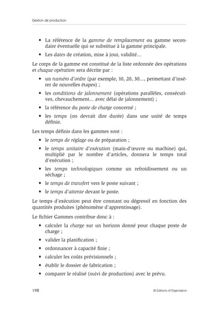 Gestion de production
198 © Éditions d’Organisation
• La référence de la gamme de remplacement ou gamme secon-
daire éventuelle qui se substitue à la gamme principale.
• Les dates de création, mise à jour, validité...
Le corps de la gamme est constitué de la liste ordonnée des opérations
et chaque opération sera décrite par :
• un numéro d’ordre (par exemple, 10, 20, 30..., permettant d’insé-
rer de nouvelles étapes) ;
• les conditions de jalonnement (opérations parallèles, consécuti-
ves, chevauchement... avec délai de jalonnement) ;
• la référence du poste de charge concerné ;
• les temps (on devrait dire durée) dans une unité de temps
déﬁnie.
Les temps déﬁnis dans les gammes sont :
• le temps de réglage ou de préparation ;
• le temps unitaire d’exécution (main-d’œuvre ou machine) qui,
multiplié par le nombre d’articles, donnera le temps total
d’exécution ;
• les temps technologiques comme un refroidissement ou un
séchage ;
• le temps de transfert vers le poste suivant ;
• le temps d’attente devant le poste.
Le temps d’exécution peut être constant ou dégressif en fonction des
quantités produites (phénomène d’apprentissage).
Le ﬁchier Gammes contribue donc à :
• calculer la charge sur un horizon donné pour chaque poste de
charge ;
• valider la planiﬁcation ;
• ordonnancer à capacité ﬁnie ;
• calculer les coûts prévisionnels ;
• établir le dossier de fabrication ;
• comparer le réalisé (suivi de production) avec le prévu.
 