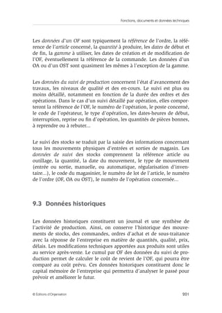 Fonctions, documents et données techniques
201© Éditions d’Organisation
Les données d’un OF sont typiquement la référence de l’ordre, la réfé-
rence de l’article concerné, la quantité à produire, les dates de début et
de ﬁn, la gamme à utiliser, les dates de création et de modiﬁcation de
l’OF, éventuellement la référence de la commande. Les données d’un
OA ou d’un OST sont quasiment les mêmes à l’exception de la gamme.
Les données du suivi de production concernent l’état d’avancement des
travaux, les niveaux de qualité et des en-cours. Le suivi est plus ou
moins détaillé, notamment en fonction de la durée des ordres et des
opérations. Dans le cas d’un suivi détaillé par opération, elles compor-
teront la référence de l’OF, le numéro de l’opération, le poste concerné,
le code de l’opérateur, le type d’opération, les dates-heures de début,
interruption, reprise ou ﬁn d’opération, les quantités de pièces bonnes,
à reprendre ou à rebuter...
Le suivi des stocks se traduit par la saisie des informations concernant
tous les mouvements physiques d’entrées et sorties de magasin. Les
données de suivi des stocks comprennent la référence article ou
outillage, la quantité, la date du mouvement, le type de mouvement
(entrée ou sortie, manuelle, ou automatique, régularisation d’inven-
taire...), le code du magasinier, le numéro de lot de l’article, le numéro
de l’ordre (OF, OA ou OST), le numéro de l’opération concernée...
9.3 Données historiques
Les données historiques constituent un journal et une synthèse de
l’activité de production. Ainsi, on conserve l’historique des mouve-
ments de stocks, des commandes, ordres d’achat et de sous-traitance
avec la réponse de l’entreprise en matière de quantités, qualité, prix,
délais. Les modiﬁcations techniques apportées aux produits sont utiles
au service après-vente. Le cumul par OF des données du suivi de pro-
duction permet de calculer le coût de revient de l’OF, qui pourra être
comparé au coût prévu. Ces données historiques constituent donc le
capital mémoire de l’entreprise qui permettra d’analyser le passé pour
prévoir et améliorer le futur.
 