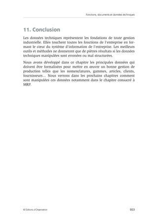 Fonctions, documents et données techniques
203© Éditions d’Organisation
11. Conclusion
Les données techniques représentent les fondations de toute gestion
industrielle. Elles touchent toutes les fonctions de l'entreprise en for-
mant le cœur du système d'information de l'entreprise. Les meilleurs
outils et méthodes ne donneront que de piètres résultats si les données
techniques manipulées sont erronées ou mal structurées.
Nous avons développé dans ce chapitre les principales données qui
doivent être formalisées pour mettre en œuvre un bonne gestion de
production telles que les nomenclatures, gammes, articles, clients,
fournisseurs… Nous verrons dans les prochains chapitres comment
sont manipulées ces données notamment dans le chapitre consacré à
MRP.
 