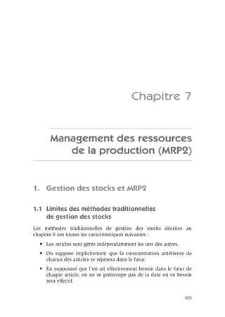 205
Chapitre 7
Management des ressources
de la production (MRP2)
1. Gestion des stocks et MRP2
1.1 Limites des méthodes traditionnelles
de gestion des stocks
Les méthodes traditionnelles de gestion des stocks décrites au
chapitre 5 ont toutes les caractéristiques suivantes :
• Les articles sont gérés indépendamment les uns des autres.
• On suppose implicitement que la consommation antérieure de
chacun des articles se répétera dans le futur.
• En supposant que l’on ait effectivement besoin dans le futur de
chaque article, on ne se préoccupe pas de la date où ce besoin
sera effectif.
 