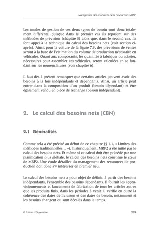 Management des ressources de la production (MRP2)
209© Éditions d’Organisation
Les modes de gestion de ces deux types de besoin sont donc totale-
ment différents, puisque dans le premier cas ils reposent sur des
méthodes de prévision (chapitre 3) alors que, dans le second cas, ils
font appel à la technique du calcul des besoins nets (voir section ci-
après). Ainsi, pour la voiture de la ﬁgure 7.3, des prévisions de ventes
seront à la base de l’estimation du volume de production nécessaire en
véhicules. Quant aux composants, les quantités à fabriquer ou acheter,
nécessaires pour assembler ces véhicules, seront calculées en se fon-
dant sur les nomenclatures (voir chapitre 6).
Il faut dès à présent remarquer que certains articles peuvent avoir des
besoins à la fois indépendants et dépendants. Ainsi, un article peut
entrer dans la composition d’un produit (besoin dépendant) et être
également vendu en pièce de rechange (besoin indépendant).
2. Le calcul des besoins nets (CBN)
2.1 Généralités
Comme cela a été précisé au début de ce chapitre (§ 1.1, « Limites des
méthodes traditionnelles… »), historiquement, MRP2 a été initié par le
calcul des besoins nets. Et même si ce calcul doit être précédé par une
planiﬁcation plus globale, le calcul des besoins nets constitue le cœur
de MRP2. Une étude détaillée du management des ressources de pro-
duction doit donc s’y intéresser en premier lieu.
Le calcul des besoins nets a pour objet de déﬁnir, à partir des besoins
indépendants, l’ensemble des besoins dépendants. Il fournit les appro-
visionnements et lancements de fabrication de tous les articles autres
que les produits ﬁnis, dans les périodes à venir. Il vériﬁe en outre la
cohérence des dates de livraison et des dates de besoin, notamment si
les besoins changent ou sont décalés dans le temps.
 