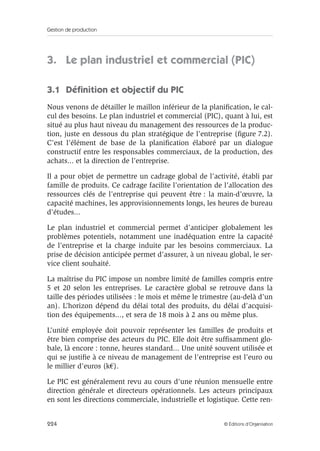 Gestion de production
224 © Éditions d’Organisation
3. Le plan industriel et commercial (PIC)
3.1 Déﬁnition et objectif du PIC
Nous venons de détailler le maillon inférieur de la planiﬁcation, le cal-
cul des besoins. Le plan industriel et commercial (PIC), quant à lui, est
situé au plus haut niveau du management des ressources de la produc-
tion, juste en dessous du plan stratégique de l’entreprise (ﬁgure 7.2).
C’est l’élément de base de la planiﬁcation élaboré par un dialogue
constructif entre les responsables commerciaux, de la production, des
achats... et la direction de l’entreprise.
Il a pour objet de permettre un cadrage global de l’activité, établi par
famille de produits. Ce cadrage facilite l’orientation de l’allocation des
ressources clés de l’entreprise qui peuvent être : la main-d’œuvre, la
capacité machines, les approvisionnements longs, les heures de bureau
d’études...
Le plan industriel et commercial permet d’anticiper globalement les
problèmes potentiels, notamment une inadéquation entre la capacité
de l’entreprise et la charge induite par les besoins commerciaux. La
prise de décision anticipée permet d’assurer, à un niveau global, le ser-
vice client souhaité.
La maîtrise du PIC impose un nombre limité de familles compris entre
5 et 20 selon les entreprises. Le caractère global se retrouve dans la
taille des périodes utilisées : le mois et même le trimestre (au-delà d’un
an). L’horizon dépend du délai total des produits, du délai d’acquisi-
tion des équipements..., et sera de 18 mois à 2 ans ou même plus.
L’unité employée doit pouvoir représenter les familles de produits et
être bien comprise des acteurs du PIC. Elle doit être sufﬁsamment glo-
bale, là encore : tonne, heures standard... Une unité souvent utilisée et
qui se justiﬁe à ce niveau de management de l’entreprise est l’euro ou
le millier d’euros (k€).
Le PIC est généralement revu au cours d’une réunion mensuelle entre
direction générale et directeurs opérationnels. Les acteurs principaux
en sont les directions commerciale, industrielle et logistique. Cette ren-
 