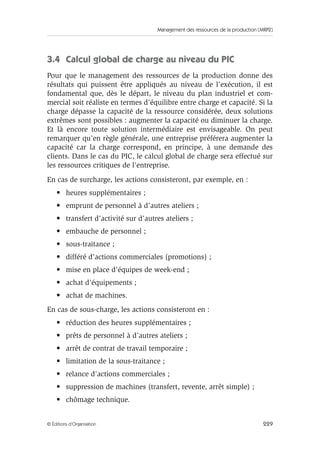 Management des ressources de la production (MRP2)
229© Éditions d’Organisation
3.4 Calcul global de charge au niveau du PIC
Pour que le management des ressources de la production donne des
résultats qui puissent être appliqués au niveau de l’exécution, il est
fondamental que, dès le départ, le niveau du plan industriel et com-
mercial soit réaliste en termes d’équilibre entre charge et capacité. Si la
charge dépasse la capacité de la ressource considérée, deux solutions
extrêmes sont possibles : augmenter la capacité ou diminuer la charge.
Et là encore toute solution intermédiaire est envisageable. On peut
remarquer qu’en règle générale, une entreprise préférera augmenter la
capacité car la charge correspond, en principe, à une demande des
clients. Dans le cas du PIC, le calcul global de charge sera effectué sur
les ressources critiques de l’entreprise.
En cas de surcharge, les actions consisteront, par exemple, en :
• heures supplémentaires ;
• emprunt de personnel à d’autres ateliers ;
• transfert d’activité sur d’autres ateliers ;
• embauche de personnel ;
• sous-traitance ;
• différé d’actions commerciales (promotions) ;
• mise en place d’équipes de week-end ;
• achat d’équipements ;
• achat de machines.
En cas de sous-charge, les actions consisteront en :
• réduction des heures supplémentaires ;
• prêts de personnel à d’autres ateliers ;
• arrêt de contrat de travail temporaire ;
• limitation de la sous-traitance ;
• relance d’actions commerciales ;
• suppression de machines (transfert, revente, arrêt simple) ;
• chômage technique.
 