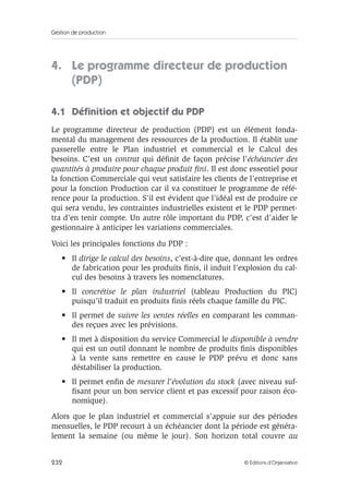 Gestion de production
232 © Éditions d’Organisation
4. Le programme directeur de production
(PDP)
4.1 Déﬁnition et objectif du PDP
Le programme directeur de production (PDP) est un élément fonda-
mental du management des ressources de la production. Il établit une
passerelle entre le Plan industriel et commercial et le Calcul des
besoins. C’est un contrat qui déﬁnit de façon précise l’échéancier des
quantités à produire pour chaque produit ﬁni. Il est donc essentiel pour
la fonction Commerciale qui veut satisfaire les clients de l’entreprise et
pour la fonction Production car il va constituer le programme de réfé-
rence pour la production. S’il est évident que l’idéal est de produire ce
qui sera vendu, les contraintes industrielles existent et le PDP permet-
tra d’en tenir compte. Un autre rôle important du PDP, c’est d’aider le
gestionnaire à anticiper les variations commerciales.
Voici les principales fonctions du PDP :
• Il dirige le calcul des besoins, c’est-à-dire que, donnant les ordres
de fabrication pour les produits ﬁnis, il induit l’explosion du cal-
cul des besoins à travers les nomenclatures.
• Il concrétise le plan industriel (tableau Production du PIC)
puisqu’il traduit en produits ﬁnis réels chaque famille du PIC.
• Il permet de suivre les ventes réelles en comparant les comman-
des reçues avec les prévisions.
• Il met à disposition du service Commercial le disponible à vendre
qui est un outil donnant le nombre de produits ﬁnis disponibles
à la vente sans remettre en cause le PDP prévu et donc sans
déstabiliser la production.
• Il permet enﬁn de mesurer l’évolution du stock (avec niveau suf-
ﬁsant pour un bon service client et pas excessif pour raison éco-
nomique).
Alors que le plan industriel et commercial s’appuie sur des périodes
mensuelles, le PDP recourt à un échéancier dont la période est généra-
lement la semaine (ou même le jour). Son horizon total couvre au
 