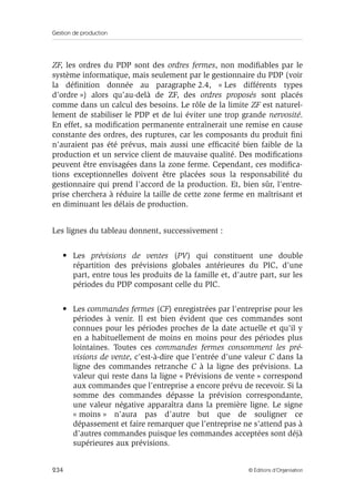 Gestion de production
234 © Éditions d’Organisation
ZF, les ordres du PDP sont des ordres fermes, non modiﬁables par le
système informatique, mais seulement par le gestionnaire du PDP (voir
la déﬁnition donnée au paragraphe 2.4, « Les différents types
d’ordre ») alors qu’au-delà de ZF, des ordres proposés sont placés
comme dans un calcul des besoins. Le rôle de la limite ZF est naturel-
lement de stabiliser le PDP et de lui éviter une trop grande nervosité.
En effet, sa modiﬁcation permanente entraînerait une remise en cause
constante des ordres, des ruptures, car les composants du produit ﬁni
n’auraient pas été prévus, mais aussi une efﬁcacité bien faible de la
production et un service client de mauvaise qualité. Des modiﬁcations
peuvent être envisagées dans la zone ferme. Cependant, ces modiﬁca-
tions exceptionnelles doivent être placées sous la responsabilité du
gestionnaire qui prend l’accord de la production. Et, bien sûr, l’entre-
prise cherchera à réduire la taille de cette zone ferme en maîtrisant et
en diminuant les délais de production.
Les lignes du tableau donnent, successivement :
• Les prévisions de ventes (PV) qui constituent une double
répartition des prévisions globales antérieures du PIC, d’une
part, entre tous les produits de la famille et, d’autre part, sur les
périodes du PDP composant celle du PIC.
• Les commandes fermes (CF) enregistrées par l’entreprise pour les
périodes à venir. Il est bien évident que ces commandes sont
connues pour les périodes proches de la date actuelle et qu’il y
en a habituellement de moins en moins pour des périodes plus
lointaines. Toutes ces commandes fermes consomment les pré-
visions de vente, c’est-à-dire que l’entrée d’une valeur C dans la
ligne des commandes retranche C à la ligne des prévisions. La
valeur qui reste dans la ligne « Prévisions de vente » correspond
aux commandes que l’entreprise a encore prévu de recevoir. Si la
somme des commandes dépasse la prévision correspondante,
une valeur négative apparaîtra dans la première ligne. Le signe
« moins » n’aura pas d’autre but que de souligner ce
dépassement et faire remarquer que l’entreprise ne s’attend pas à
d’autres commandes puisque les commandes acceptées sont déjà
supérieures aux prévisions.
 