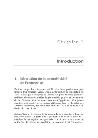 1
Chapitre 1
Introduction
1. L’évolution de la compétitivité
de l’entreprise
De tous temps, les entreprises ont dû gérer leurs productions pour
imposer leur efﬁcacité. Ainsi, le rôle de la gestion de production est
aussi ancien que l’entreprise elle-même. On peut dater les premières
réelles expériences en matière de gestion de la production au moment
de la réalisation des premières pyramides égyptiennes. Ces grands
chantiers ont suscité les premières réﬂexions dans le domaine des
approvisionnements, des ressources humaines mais aussi de la stan-
dardisation des tâches.
Aujourd’hui, la perception de la gestion de la production a bien sûr
beaucoup évolué. La gestion de la production se place au cœur de la
stratégie de l’entreprise. Pourquoi cela ? La réponse à cette question
réside dans l’évolution des conditions de la compétitivité économique.
 