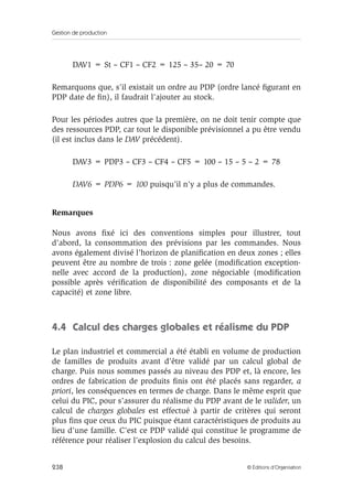 Gestion de production
238 © Éditions d’Organisation
DAV1 = St – CF1 – CF2 = 125 – 35– 20 = 70
Remarquons que, s’il existait un ordre au PDP (ordre lancé ﬁgurant en
PDP date de ﬁn), il faudrait l’ajouter au stock.
Pour les périodes autres que la première, on ne doit tenir compte que
des ressources PDP, car tout le disponible prévisionnel a pu être vendu
(il est inclus dans le DAV précédent).
DAV3 = PDP3 – CF3 – CF4 – CF5 = 100 – 15 – 5 – 2 = 78
DAV6 = PDP6 = 100 puisqu’il n’y a plus de commandes.
Remarques
Nous avons ﬁxé ici des conventions simples pour illustrer, tout
d’abord, la consommation des prévisions par les commandes. Nous
avons également divisé l’horizon de planiﬁcation en deux zones ; elles
peuvent être au nombre de trois : zone gelée (modiﬁcation exception-
nelle avec accord de la production), zone négociable (modiﬁcation
possible après vériﬁcation de disponibilité des composants et de la
capacité) et zone libre.
4.4 Calcul des charges globales et réalisme du PDP
Le plan industriel et commercial a été établi en volume de production
de familles de produits avant d’être validé par un calcul global de
charge. Puis nous sommes passés au niveau des PDP et, là encore, les
ordres de fabrication de produits ﬁnis ont été placés sans regarder, a
priori, les conséquences en termes de charge. Dans le même esprit que
celui du PIC, pour s’assurer du réalisme du PDP avant de le valider, un
calcul de charges globales est effectué à partir de critères qui seront
plus ﬁns que ceux du PIC puisque étant caractéristiques de produits au
lieu d’une famille. C’est ce PDP validé qui constitue le programme de
référence pour réaliser l’explosion du calcul des besoins.
 
