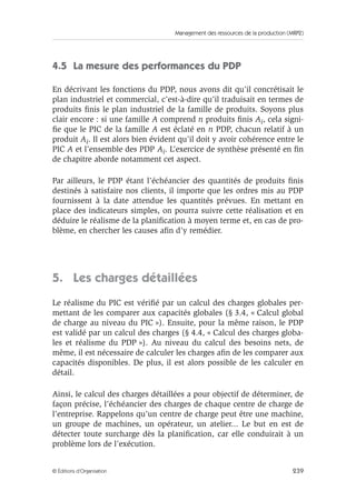 Management des ressources de la production (MRP2)
239© Éditions d’Organisation
4.5 La mesure des performances du PDP
En décrivant les fonctions du PDP, nous avons dit qu’il concrétisait le
plan industriel et commercial, c’est-à-dire qu’il traduisait en termes de
produits ﬁnis le plan industriel de la famille de produits. Soyons plus
clair encore : si une famille A comprend n produits ﬁnis Ai, cela signi-
ﬁe que le PIC de la famille A est éclaté en n PDP, chacun relatif à un
produit Ai. Il est alors bien évident qu’il doit y avoir cohérence entre le
PIC A et l’ensemble des PDP Ai. L’exercice de synthèse présenté en ﬁn
de chapitre aborde notamment cet aspect.
Par ailleurs, le PDP étant l’échéancier des quantités de produits ﬁnis
destinés à satisfaire nos clients, il importe que les ordres mis au PDP
fournissent à la date attendue les quantités prévues. En mettant en
place des indicateurs simples, on pourra suivre cette réalisation et en
déduire le réalisme de la planiﬁcation à moyen terme et, en cas de pro-
blème, en chercher les causes aﬁn d’y remédier.
5. Les charges détaillées
Le réalisme du PIC est vériﬁé par un calcul des charges globales per-
mettant de les comparer aux capacités globales (§ 3.4, « Calcul global
de charge au niveau du PIC »). Ensuite, pour la même raison, le PDP
est validé par un calcul des charges (§ 4.4, « Calcul des charges globa-
les et réalisme du PDP »). Au niveau du calcul des besoins nets, de
même, il est nécessaire de calculer les charges aﬁn de les comparer aux
capacités disponibles. De plus, il est alors possible de les calculer en
détail.
Ainsi, le calcul des charges détaillées a pour objectif de déterminer, de
façon précise, l’échéancier des charges de chaque centre de charge de
l’entreprise. Rappelons qu’un centre de charge peut être une machine,
un groupe de machines, un opérateur, un atelier... Le but en est de
détecter toute surcharge dès la planiﬁcation, car elle conduirait à un
problème lors de l’exécution.
 