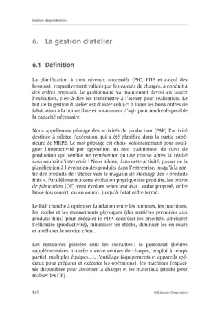 Gestion de production
242 © Éditions d’Organisation
6. La gestion d’atelier
6.1 Déﬁnition
La planiﬁcation à trois niveaux successifs (PIC, PDP et calcul des
besoins), respectivement validés par les calculs de charges, a conduit à
des ordres proposés. Le gestionnaire va maintenant devoir en lancer
l’exécution, c’est-à-dire les transmettre à l’atelier pour réalisation. Le
but de la gestion d’atelier est d’aider celui-ci à livrer les bons ordres de
fabrication à la bonne date et notamment d’agir pour rendre disponible
la capacité nécessaire.
Nous appellerons pilotage des activités de production (PAP) l’activité
destinée à piloter l’exécution qui a été planiﬁée dans la partie supé-
rieure de MRP2. Le mot pilotage est choisi volontairement pour souli-
gner l’interactivité par opposition au mot traditionnel de suivi de
production qui semble ne représenter qu’une course après la réalité
sans souhait d’intervenir ! Nous allons, dans cette activité, passer de la
planiﬁcation à l’évolution des produits dans l’entreprise, jusqu’à la sor-
tie des produits de l’atelier vers le magasin de stockage des « produits
ﬁnis ». Parallèlement à cette évolution physique des produits, les ordres
de fabrication (OF) vont évoluer selon leur état : ordre proposé, ordre
lancé (ou ouvert, ou en cours), jusqu’à l’état ordre fermé.
Le PAP cherche à optimiser la relation entre les hommes, les machines,
les stocks et les mouvements physiques (des matières premières aux
produits ﬁnis) pour exécuter le PDP, contrôler les priorités, améliorer
l’efﬁcacité (productivité), minimiser les stocks, diminuer les en-cours
et améliorer le service client.
Les ressources pilotées sont les suivantes : le personnel (heures
supplémentaires, transferts entre centres de charges, emploi à temps
partiel, multiples équipes...), l’outillage (équipements et appareils spé-
ciaux pour préparer et exécuter les opérations), les machines (capaci-
tés disponibles pour absorber la charge) et les matériaux (stocks pour
réaliser les OF).
 