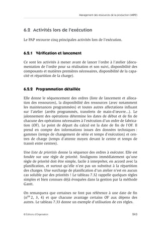 Management des ressources de la production (MRP2)
243© Éditions d’Organisation
6.2 Activités lors de l’exécution
Le PAP recouvre cinq principales activités lors de l’exécution.
6.2.1 Vériﬁcation et lancement
Ce sont les activités à mener avant de lancer l’ordre à l’atelier (docu-
mentation de l’ordre pour sa réalisation et son suivi, disponibilité des
composants et matières premières nécessaires, disponibilité de la capa-
cité et répartition de la charge).
6.2.2 Programmation détaillée
Elle donne le séquencement des ordres (liste de lancement et alloca-
tion des ressources), la disponibilité des ressources (avec notamment
les maintenances programmées) et toutes autres affectations inﬂuant
sur l’atelier (arrêts programmés, transferts de main-d’œuvre...). Le
jalonnement des opérations détermine les dates de début et de ﬁn de
chacune des opérations nécessaires à l’exécution d’un ordre de fabrica-
tion (OF). Le point de départ du calcul est la date de ﬁn de l’OF. Il
prend en compte des informations issues des données techniques :
gammes (temps de changement de série et temps d’exécution) et cen-
tres de charge (temps d’attente moyen devant le centre et temps de
transit entre centres).
Une liste de priorités donne la séquence des ordres à exécuter. Elle est
fondée sur une règle de priorité. Soulignons immédiatement qu’une
règle de priorité doit être simple, facile à interpréter, en accord avec la
planiﬁcation, et surtout qu’elle n’est pas un substitut à la répartition
des charges. Une surcharge de planiﬁcation d’un atelier n’est en aucun
cas soluble par des priorités ! Le tableau 7.32 rappelle quelques règles
simples et bien connues déjà évoquées dans la gestion par la méthode
Gantt.
On remarquera que certaines ne font pas référence à une date de ﬁn
(nos 2, 3, 4) et que chacune avantage certains OF aux dépens des
autres. Le tableau 7.33 donne un exemple d’utilisation de ces règles.
 