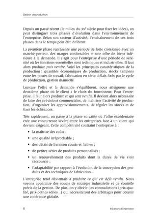 Gestion de production
2 © Éditions d’Organisation
Depuis un passé récent (le milieu du XXe siècle pour ﬁxer les idées), on
peut distinguer trois phases d’évolution dans l’environnement de
l’entreprise. Selon son secteur d’activité, l’enchaînement de ces trois
phases dans le temps peut être différent.
La première phase représente une période de forte croissance avec un
marché porteur, des marges confortables et une offre de biens infé-
rieure à la demande. Il s’agit pour l’entreprise d’une période de séré-
nité où les fonctions essentielles sont techniques et industrielles. Il faut
alors produire puis vendre. Voici les principales caractéristiques de la
production : quantités économiques de production, stocks tampons
entre les postes de travail, fabrication en série, délais ﬁxés par le cycle
de production, gestion manuelle.
Lorsque l’offre et la demande s’équilibrent, nous atteignons une
deuxième phase où le client a le choix du fournisseur. Pour l’entre-
prise, il faut alors produire ce qui sera vendu. Il devient alors nécessaire
de faire des prévisions commerciales, de maîtriser l’activité de produc-
tion, d’organiser les approvisionnements, de réguler les stocks et de
ﬁxer les échéances.
Très rapidement, on passe à la phase suivante où l’offre excédentaire
crée une concurrence sévère entre les entreprises face à un client qui
devient exigeant. Cette compétitivité contraint l’entreprise à :
• la maîtrise des coûts ;
• une qualité irréprochable ;
• des délais de livraison courts et ﬁables ;
• de petites séries de produits personnalisés ;
• un renouvellement des produits dont la durée de vie s’est
raccourcie ;
• l’adaptabilité par rapport à l’évolution de la conception des pro-
duits et des techniques de fabrication...
L’entreprise tend désormais à produire ce qui est déjà vendu. Nous
voyons apparaître des soucis de stratégie industrielle et de contrôle
précis de la gestion. De plus, on y décèle des contradictions (prix-qua-
lité, prix-petites séries...) qui nécessiteront des arbitrages pour obtenir
une cohérence globale.
 