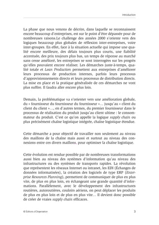 Introduction
3© Éditions d’Organisation
La phase que nous venons de décrire, dans laquelle se reconnaissent
encore beaucoup d’entreprises, est sur le point d’être dépassée pour de
nombreuses raisons.Le challenge des années 2000 s’oriente vers des
logiques beaucoup plus globales de réﬂexion inter-entreprises, voire
inter-groupes. En effet, face à la situation actuelle qui impose une qua-
lité encore meilleure, des délais toujours plus courts, une ﬁabilité
accentuée, des prix toujours plus bas, un temps de réponse au marché
sans cesse amélioré, les entreprises se sont interrogées sur les progrès
qu’elles pouvaient encore réaliser. Les démarches juste-à-temps, qua-
lité totale et Lean Production permettent aux entreprises d’améliorer
leurs processus de production internes, parfois leurs processus
d’approvisionnements directs et leurs processus de distribution directs.
La mise en place et la pratique généralisée de ces démarches ne vont
plus sufﬁre. Il faudra aller encore plus loin.
Demain, la problématique va s’orienter vers une amélioration globale,
du « fournisseur du fournisseur du fournisseur »… jusqu’au « client du
client du client »…, en d’autres termes, du premier fournisseur dans le
processus de réalisation du produit jusqu’au client ultime : le consom-
mateur du produit. C’est ce qu’on appelle la logique supply chain ou
plus précisément chaîne logistique intégrée, chaîne logistique étendue.
Cette démarche a pour objectif de travailler non seulement au niveau
des maillons de la chaîne mais aussi et surtout au niveau des con-
nexions entre ces divers maillons, pour optimiser la chaîne logistique.
Cette évolution est rendue possible par de nombreuses transformations
aussi bien au niveau des systèmes d’information qu’au niveau des
infrastructures ou des systèmes de transports rapides. La révolution
que représentent les réseaux Internet ou intranet, les EDI (Échanges de
données informatisées), la création des logiciels de type ERP (Enter-
prise Resources Planning), permettent de communiquer de plus en plus
vite, de plus en plus loin, en échangeant une grande quantité d’infor-
mations. Parallèlement, avec le développement des infrastructures
routières, autoroutières, couloirs aériens, on peut déplacer les produits
de plus en plus loin et de plus en plus vite… Il devient donc possible
de créer de vraies supply chain efﬁcaces.
 