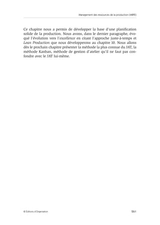 Management des ressources de la production (MRP2)
261© Éditions d’Organisation
Ce chapitre nous a permis de développer la base d’une planiﬁcation
solide de la production. Nous avons, dans le dernier paragraphe, évo-
qué l’évolution vers l’excellence en citant l’approche juste-à-temps et
Lean Production que nous développerons au chapitre 10. Nous allons
dès le prochain chapitre présenter la méthode la plus connue du JAT, la
méthode Kanban, méthode de gestion d’atelier qu’il ne faut pas con-
fondre avec le JAT lui-même.
 