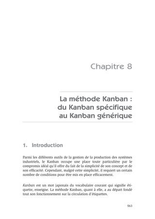 263
Chapitre 8
La méthode Kanban :
du Kanban spéciﬁque
au Kanban générique
1. Introduction
Parmi les différents outils de la gestion de la production des systèmes
industriels, le Kanban occupe une place toute particulière par le
compromis idéal qu’il offre du fait de la simplicité de son concept et de
son efﬁcacité. Cependant, malgré cette simplicité, il requiert un certain
nombre de conditions pour être mis en place efﬁcacement.
Kanban est un mot japonais du vocabulaire courant qui signiﬁe éti-
quette, enseigne. La méthode Kanban, quant à elle, a au départ fondé
tout son fonctionnement sur la circulation d’étiquettes.
 
