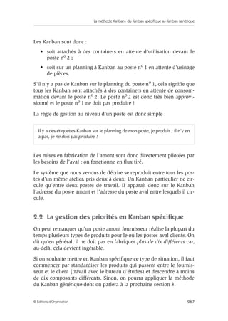 La méthode Kanban : du Kanban spécifique au Kanban générique
267© Éditions d’Organisation
Les Kanban sont donc :
• soit attachés à des containers en attente d’utilisation devant le
poste no 2 ;
• soit sur un planning à Kanban au poste no 1 en attente d’usinage
de pièces.
S’il n’y a pas de Kanban sur le planning du poste no 1, cela signiﬁe que
tous les Kanban sont attachés à des containers en attente de consom-
mation devant le poste no 2. Le poste no 2 est donc très bien approvi-
sionné et le poste no 1 ne doit pas produire !
La règle de gestion au niveau d’un poste est donc simple :
Les mises en fabrication de l’amont sont donc directement pilotées par
les besoins de l’aval : on fonctionne en ﬂux tiré.
Le système que nous venons de décrire se reproduit entre tous les pos-
tes d’un même atelier, pris deux à deux. Un Kanban particulier ne cir-
cule qu’entre deux postes de travail. Il apparaît donc sur le Kanban
l’adresse du poste amont et l’adresse du poste aval entre lesquels il cir-
cule.
2.2 La gestion des priorités en Kanban spéciﬁque
On peut remarquer qu’un poste amont fournisseur réalise la plupart du
temps plusieurs types de produits pour le ou les postes aval clients. On
dit qu’en général, il ne doit pas en fabriquer plus de dix différents car,
au-delà, cela devient ingérable.
Si on souhaite mettre en Kanban spéciﬁque ce type de situation, il faut
commencer par standardiser les produits qui passent entre le fournis-
seur et le client (travail avec le bureau d’études) et descendre à moins
de dix composants différents. Sinon, on pourra appliquer la méthode
du Kanban générique dont on parlera à la prochaine section 3.
Il y a des étiquettes Kanban sur le planning de mon poste, je produis ; il n’y en
a pas, je ne dois pas produire !
 