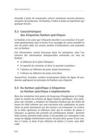 Gestion de production
272 © Éditions d’Organisation
tionnelle à point de commande, celui-ci représente souvent plusieurs
semaines de production. En Kanban, l’index d’alerte ne représente que
quelques heures.
2.3 Caractéristiques
des étiquettes Kanban spéciﬁques
Le Kanban n’est autre que l’étiquette attachée à un container. Il se pré-
sente généralement sous la forme d’un rectangle de carton plastiﬁé ou
non de petite taille. Un certain nombre d’informations sont précisées
sur un Kanban.
Ces informations varient beaucoup selon les entreprises, mais l’on
retrouve des informations indispensables minimales sur tous les
Kanban :
• la référence de la pièce fabriquée ;
• la capacité du container, et donc la quantité à produire ;
• l’adresse ou référence du poste amont fournisseur ;
• l’adresse ou référence du poste aval client.
Aujourd’hui, toutefois, nombre d’entreprises dotées de lignes de pro-
duction appliquent les principes du Kanban sans étiquette.
2.4 Du Kanban spéciﬁque à étiquettes
au Kanban spéciﬁque à emplacements
Bien des entreprises font preuve de beaucoup d’imagination et d’origi-
nalité en matière de création de lignes Kanban spéciﬁques. Une entre-
prise, par exemple, a remplacé les étiquettes Kanban par des balles de
tennis de table colorées qui sont renvoyées très rapidement du poste
client au poste fournisseur par des tuyaux à air comprimé. La couleur
de la balle représente la référence ainsi que le nombre de pièces à
fabriquer. La gestion des priorités est extrêmement simple : première
balle arrivée, première balle traitée. C’est possible car l’entreprise a des
temps de réglage extrêmement courts. On peut donc passer d’une cou-
leur à l’autre, et donc d’une référence de pièces à l’autre, sans difﬁ-
culté.
 