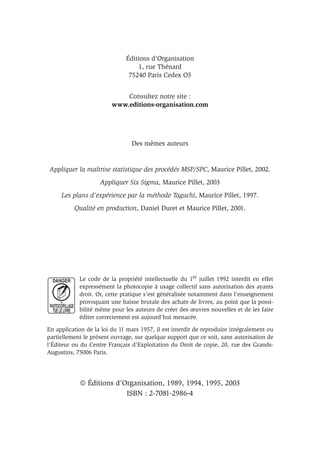 Éditions d’Organisation
1, rue Thénard
75240 Paris Cedex O5
Consultez notre site :
www.editions-organisation.com
Des mêmes auteurs
Appliquer la maîtrise statistique des procédés MSP/SPC, Maurice Pillet, 2002.
Appliquer Six Sigma, Maurice Pillet, 2003
Les plans d’expérience par la méthode Taguchi, Maurice Pillet, 1997.
Qualité en production, Daniel Duret et Maurice Pillet, 2001.
Le code de la propriété intellectuelle du 1er juillet 1992 interdit en effet
expressément la photocopie à usage collectif sans autorisation des ayants
droit. Or, cette pratique s’est généralisée notamment dans l’enseignement
provoquant une baisse brutale des achats de livres, au point que la possi-
bilité même pour les auteurs de créer des œuvres nouvelles et de les faire
éditer correctement est aujourd’hui menacée.
En application de la loi du 11 mars 1957, il est interdit de reproduire intégralement ou
partiellement le présent ouvrage, sur quelque support que ce soit, sans autorisation de
l’Éditeur ou du Centre Français d’Exploitation du Droit de copie, 20, rue des Grands-
Augustins, 75006 Paris.
 Éditions d’Organisation, 1989, 1994, 1995, 2003
ISBN : 2-7081-2986-4
 