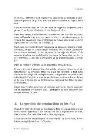 Introduction
5© Éditions d’Organisation
Pour cela, l’entreprise doit organiser sa production de manière à fabri-
quer des produits de qualité, avec une grande diversité et au plus juste
coût.
L’entreprise doit chercher dans le cadre de sa gestion de production à
passer d’une logique de charges à une logique de ﬂux.
Il est alors nécessaire de chercher à transformer des activités apparem-
ment indépendantes en un processus continu en supprimant progressi-
vement les opérations non génératrices de valeur utile pour le client
(opérations de transport, de stockage...).
Il est aussi nécessaire de mettre en œuvre un processus continu d’amé-
liorations, ce que les Anglo-Saxons nomment le CIP (pour Continuous
Improvement Process), et les Japonais le concept de Kaïzen. Cela
consiste à induire une mobilisation constante de l’ensemble des forces
de l’entreprise à des ﬁns d’évolutions et de transformations à petits
pas.
Dans ce contexte, le temps a une importance fondamentale.
Il faut chercher à réduire tous les délais : d’approvisionnement, de
fabrication et de livraison. Mais cela n’est pas sufﬁsant ; il faut aussi
diminuer les temps de conception-mise à disposition du produit par
utilisation de l’ingénierie simultanée, diminuer les temps de circulation
et de mise à disposition de l’information, raccourcir les délais de prise
de décisions...
Il faut donc vendre, concevoir et produire autrement, et cela nécessite
un changement de culture dans l’entreprise et une évolution des
comportements de tous.
3. La gestion de production et les ﬂux
Quand on parle de gestion de production dans les entreprises, on fait
constamment référence à des notions de ﬂux : implantation en ﬂux,
ﬂux poussés, ﬂux tirés, ﬂux tendus, ﬂux logistiques...
La notion de ﬂux est synonyme de mouvement, de circulation, d’évo-
lution, de rapidité et donc d’efﬁcacité.
 