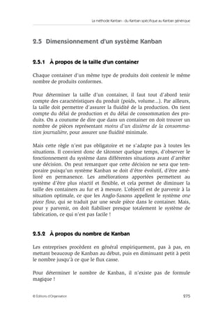 La méthode Kanban : du Kanban spécifique au Kanban générique
275© Éditions d’Organisation
2.5 Dimensionnement d’un système Kanban
2.5.1 À propos de la taille d’un container
Chaque container d’un même type de produits doit contenir le même
nombre de produits conformes.
Pour déterminer la taille d’un container, il faut tout d’abord tenir
compte des caractéristiques du produit (poids, volume...). Par ailleurs,
la taille doit permettre d’assurer la ﬂuidité de la production. On tient
compte du délai de production et du délai de consommation des pro-
duits. On a coutume de dire que dans un container on doit trouver un
nombre de pièces représentant moins d’un dixième de la consomma-
tion journalière, pour assurer une ﬂuidité minimale.
Mais cette règle n’est pas obligatoire et ne s’adapte pas à toutes les
situations. Il convient donc de tâtonner quelque temps, d’observer le
fonctionnement du système dans différentes situations avant d’arrêter
une décision. On peut remarquer que cette décision ne sera que tem-
poraire puisqu’un système Kanban se doit d’être évolutif, d’être amé-
lioré en permanence. Les améliorations apportées permettent au
système d’être plus réactif et ﬂexible, et cela permet de diminuer la
taille des containers au fur et à mesure. L’objectif est de parvenir à la
situation optimale, ce que les Anglo-Saxons appellent le système one
piece ﬂow, qui se traduit par une seule pièce dans le container. Mais,
pour y parvenir, on doit ﬁabiliser presque totalement le système de
fabrication, ce qui n’est pas facile !
2.5.2 À propos du nombre de Kanban
Les entreprises procèdent en général empiriquement, pas à pas, en
mettant beaucoup de Kanban au début, puis en diminuant petit à petit
le nombre jusqu’à ce que le ﬂux casse.
Pour déterminer le nombre de Kanban, il n’existe pas de formule
magique !
 
