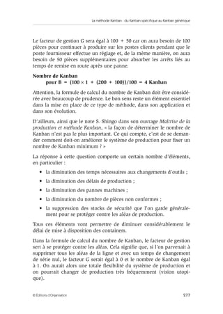 La méthode Kanban : du Kanban spécifique au Kanban générique
277© Éditions d’Organisation
Le facteur de gestion G sera égal à 100 + 50 car on aura besoin de 100
pièces pour continuer à produire sur les postes clients pendant que le
poste fournisseur effectue un réglage et, de la même manière, on aura
besoin de 50 pièces supplémentaires pour absorber les arrêts liés au
temps de remise en route après une panne.
Nombre de Kanban
pour B = (100 × 1 + (200 + 100))/100 = 4 Kanban
Attention, la formule de calcul du nombre de Kanban doit être considé-
rée avec beaucoup de prudence. Le bon sens reste un élément essentiel
dans la mise en place de ce type de méthode, dans son application et
dans son évolution.
D’ailleurs, ainsi que le note S. Shingo dans son ouvrage Maîtrise de la
production et méthode Kanban, « la façon de déterminer le nombre de
Kanban n’est pas le plus important. Ce qui compte, c’est de se deman-
der comment doit-on améliorer le système de production pour ﬁxer un
nombre de Kanban minimum ? »
La réponse à cette question comporte un certain nombre d’éléments,
en particulier :
• la diminution des temps nécessaires aux changements d’outils ;
• la diminution des délais de production ;
• la diminution des pannes machines ;
• la diminution du nombre de pièces non conformes ;
• la suppression des stocks de sécurité que l’on garde générale-
ment pour se protéger contre les aléas de production.
Tous ces éléments vont permettre de diminuer considérablement le
délai de mise à disposition des containers.
Dans la formule de calcul du nombre de Kanban, le facteur de gestion
sert à se protéger contre les aléas. Cela signiﬁe que, si l’on parvenait à
supprimer tous les aléas de la ligne et avec un temps de changement
de série nul, le facteur G serait égal à 0 et le nombre de Kanban égal
à 1. On aurait alors une totale ﬂexibilité du système de production et
on pourrait changer de production très fréquemment (vision utopi-
que).
 