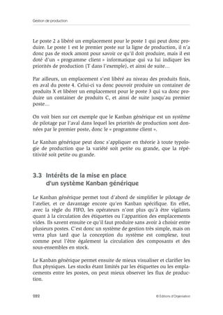 Gestion de production
282 © Éditions d’Organisation
Le poste 2 a libéré un emplacement pour le poste 1 qui peut donc pro-
duire. Le poste 1 est le premier poste sur la ligne de production, il n’a
donc pas de stock amont pour savoir ce qu’il doit produire, mais il est
doté d’un « programme client » informatique qui va lui indiquer les
priorités de production (T dans l’exemple), et ainsi de suite…
Par ailleurs, un emplacement s’est libéré au niveau des produits ﬁnis,
en aval du poste 4. Celui-ci va donc pouvoir produire un container de
produits X et libérer un emplacement pour le poste 3 qui va donc pro-
duire un container de produits C, et ainsi de suite jusqu’au premier
poste…
On voit bien sur cet exemple que le Kanban générique est un système
de pilotage par l’aval dans lequel les priorités de production sont don-
nées par le premier poste, donc le « programme client ».
Le Kanban générique peut donc s’appliquer en théorie à toute typolo-
gie de production que la variété soit petite ou grande, que la répé-
titivité soit petite ou grande.
3.3 Intérêts de la mise en place
d’un système Kanban générique
Le Kanban générique permet tout d’abord de simpliﬁer le pilotage de
l’atelier, et ce davantage encore qu’en Kanban spéciﬁque. En effet,
avec la règle du FIFO, les opérateurs n’ont plus qu’à être vigilants
quant à la circulation des étiquettes ou l’apparition des emplacements
vides. Ils savent ensuite ce qu’il faut produire sans avoir à choisir entre
plusieurs postes. C’est donc un système de gestion très simple, mais on
verra plus tard que la conception du système est complexe, tout
comme peut l’être également la circulation des composants et des
sous-ensembles en stock.
Le Kanban générique permet ensuite de mieux visualiser et clariﬁer les
ﬂux physiques. Les stocks étant limités par les étiquettes ou les empla-
cements entre les postes, on peut mieux observer les ﬂux de produc-
tion.
 