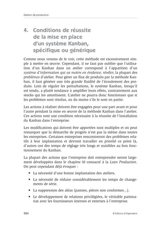 Gestion de production
284 © Éditions d’Organisation
4. Conditions de réussite
de la mise en place
d’un système Kanban,
spéciﬁque ou générique
Comme nous venons de le voir, cette méthode est excessivement sim-
ple à mettre en œuvre. Cependant, il ne faut pas oublier que l’utilisa-
tion d’un Kanban dans un atelier correspond à l’apparition d’un
système d’information qui va mettre en évidence, révéler, la plupart des
problèmes d’atelier. Pour gérer un ﬂux de produits par la méthode Kan-
ban, il faut générer une très grande ﬂuidité de l’écoulement des pro-
duits. Loin de réguler les perturbations, le système Kanban, lorsqu’il
est tendu, a plutôt tendance à ampliﬁer leurs effets, contrairement aux
stocks qui les amortissent. L’atelier ne pourra donc fonctionner que si
les problèmes sont résolus, ou du moins s’ils le sont en partie.
Les actions à réaliser doivent être engagées pour une part avant et pour
l’autre pendant la mise en œuvre de la méthode Kanban dans l’atelier.
Ces actions sont une condition nécessaire à la réussite de l’installation
du Kanban dans l’entreprise.
Les modiﬁcations qui doivent être apportées sont multiples et on peut
remarquer que la démarche de progrès n’est pas la même dans toutes
les entreprises. Certaines entreprises rencontreront des problèmes rela-
tifs à leur implantation et devront travailler en priorité ce point là,
d’autres ont des temps de réglage très longs et nuisibles au bon fonc-
tionnement du Kanban.
La plupart des actions que l’entreprise doit entreprendre seront large-
ment développées dans le chapitre 10 consacré à la Lean Production.
On peut cependant déjà évoquer :
• La nécessité d’une bonne implantation des ateliers.
• La nécessité de réduire considérablement les temps de change-
ments de série.
• La suppression des aléas (pannes, pièces non conformes...).
• Le développement de relations privilégiées, le véritable partena-
riat avec les fournisseurs internes et externes à l’entreprise.
 