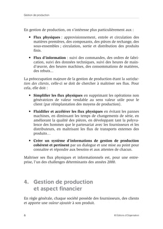 Gestion de production
6 © Éditions d’Organisation
En gestion de production, on s’intéresse plus particulièrement aux :
• Flux physiques : approvisionnement, entrée et circulation des
matières premières, des composants, des pièces de rechange, des
sous-ensembles ; circulation, sortie et distribution des produits
ﬁnis.
• Flux d’information : suivi des commandes, des ordres de fabri-
cation, suivi des données techniques, suivi des heures de main-
d’œuvre, des heures machines, des consommations de matières,
des rebuts...
La préoccupation majeure de la gestion de production étant la satisfac-
tion des clients, celle-ci se doit de chercher à maîtriser ses ﬂux. Pour
cela, elle doit :
• Simpliﬁer les ﬂux physiques en supprimant les opérations non
génératrices de valeur vendable au sens valeur utile pour le
client (par réimplantation des moyens de production).
• Fluidiﬁer et accélérer les ﬂux physiques en évitant les pannes
machines, en diminuant les temps de changements de série, en
améliorant la qualité des pièces, en développant tant la polyva-
lence des hommes que le partenariat avec les fournisseurs et les
distributeurs, en maîtrisant les ﬂux de transports externes des
produits…
• Créer un système d’informations de gestion de production
cohérent et pertinent par un dialogue et une mise au point pour
connaître et répondre aux besoins et aux attentes de chacun.
Maîtriser ses ﬂux physiques et informationnels est, pour une entre-
prise, l’un des challenges déterminants des années 2000.
4. Gestion de production
et aspect ﬁnancier
En règle générale, chaque société possède des fournisseurs, des clients
et apporte une valeur ajoutée à son produit.
 