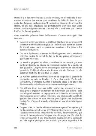 Gestion de production
286 © Éditions d’Organisation
Quand il y a des perturbations dans le système, on a l’habitude d’aug-
menter le niveau des stocks pour améliorer le débit du ﬂux de pro-
duits. Les Japonais expliquent qu’il vaut mieux diminuer le niveau des
stocks, ce qui fait apparaître les perturbations que l’on peut alors
mieux combattre (puisqu’on les connaît) aﬁn d’améliorer par la suite
le débit du ﬂux de produits.
Cette méthode présente bien évidemment d’autres avantages plus
concrets :
• Dans un atelier qui utilise la méthode Kanban, on peut souvent
constater une circulation rapide de l’information entre les postes
de travail concernant les problèmes machines, les pannes, les
pièces défectueuses.
• On peut également observer le développement de la cohésion
entre les postes de travail du fait de la très grande dépendance
qui existe entre eux.
• Le service proposé au client s’améliore et se traduit par une
meilleure ﬁabilité au niveau du respect des délais, de la qualité et
des quantités. On peut livrer le client plus souvent et par petites
quantités. L’objectif ultime du Kanban est de fabriquer et de
livrer un petit peu de tout tous les jours.
• Le Kanban permet de décentraliser et de simpliﬁer la gestion de
production au sein de l’atelier. Il n’y a plus besoin d’ordres de
fabrication, le système Kanban s’autogère grâce à la prise des
décisions effectuée directement au niveau des opérateurs.
• Par ailleurs, il ne faut pas oublier qu’un des avantages princi-
paux peut s’exprimer en termes de diminution des stocks ; cela
produit généralement un dégagement de trésorerie, davantage de
place dans les ateliers et les entrepôts, une plus grande facilité de
gestion des stocks, et une réaction plus rapide aux évolutions
(puisqu’on n’a plus à attendre d’écouler un stock important pour
réagir).
• On peut citer un dernier élément intéressant pour l’entreprise qui
est la conséquence de ceux précédemment présentés. Il s’agit de
l’accroissement de la réactivité du système, devenu ﬂexible, qui
permet à l’entreprise de s’adapter vite, de réagir vite. En effet, le
temps de réaction à une modiﬁcation éventuelle de la demande
est très rapide puisqu’on ne produit que pour répondre à la
 