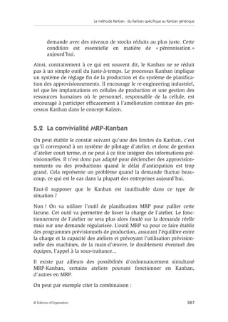 La méthode Kanban : du Kanban spécifique au Kanban générique
287© Éditions d’Organisation
demande avec des niveaux de stocks réduits au plus juste. Cette
condition est essentielle en matière de « pérennisation »
aujourd’hui.
Ainsi, contrairement à ce qui est souvent dit, le Kanban ne se réduit
pas à un simple outil du juste-à-temps. Le processus Kanban implique
un système de réglage ﬁn de la production et du système de planiﬁca-
tion des approvisionnements. Il encourage le re-engineering industriel,
tel que les implantations en cellules de production et une gestion des
ressources humaines où le personnel, responsable de la cellule, est
encouragé à participer efﬁcacement à l’amélioration continue des pro-
cessus Kanban dans le concept Kaïzen.
5.2 La convivialité MRP-Kanban
On peut établir le constat suivant qu’une des limites du Kanban, c’est
qu’il correspond à un système de pilotage d’atelier, et donc de gestion
d’atelier court terme, et ne peut à ce titre intégrer des informations pré-
visionnelles. Il n’est donc pas adapté pour déclencher des approvision-
nements ou des productions quand le délai d’anticipation est trop
grand. Cela représente un problème quand la demande ﬂuctue beau-
coup, ce qui est le cas dans la plupart des entreprises aujourd’hui.
Faut-il supposer que le Kanban est inutilisable dans ce type de
situation ?
Non ! On va utiliser l’outil de planiﬁcation MRP pour pallier cette
lacune. Cet outil va permettre de lisser la charge de l’atelier. Le fonc-
tionnement de l’atelier ne sera plus alors fondé sur la demande réelle
mais sur une demande régularisée. L’outil MRP va pour ce faire établir
des programmes prévisionnels de production, assurant l’équilibre entre
la charge et la capacité des ateliers et prévoyant l’utilisation prévision-
nelle des machines, de la main-d’œuvre, le doublement éventuel des
équipes, l’appel à la sous-traitance...
Il existe par ailleurs des possibilités d’ordonnancement simultané
MRP-Kanban, certains ateliers pouvant fonctionner en Kanban,
d’autres en MRP.
On peut par exemple citer la combinaison :
 