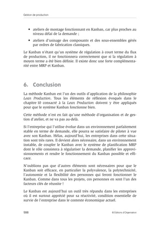 Gestion de production
288 © Éditions d’Organisation
• ateliers de montage fonctionnant en Kanban, car plus proches au
niveau délai de la demande ;
• ateliers d’usinage des composants et des sous-ensembles gérés
par ordres de fabrication classiques.
Le Kanban n’étant qu’un système de régulation à court terme du ﬂux
de production, il ne fonctionnera correctement que si la régulation à
moyen terme a été bien déﬁnie. Il existe donc une forte complémenta-
rité entre MRP et Kanban.
6. Conclusion
La méthode Kanban est l’un des outils d’application de la philosophie
Lean Production. Tous les éléments de réﬂexion évoqués dans le
chapitre 10 consacré à la Lean Production doivent y être appliqués
pour que le système Kanban fonctionne bien.
Cette méthode n’est en fait qu’une méthode d’organisation et de ges-
tion d’atelier, et ne va pas au-delà.
Si l’entreprise qui l’utilise évolue dans un environnement parfaitement
stable en terme de demande, elle pourra se satisfaire de piloter à vue
avec son Kanban. Hélas, aujourd’hui, les entreprises dans cette situa-
tion sont très rares. Il devient alors nécessaire, dans un environnement
instable, de coupler le Kanban avec le système de planiﬁcation MRP
dont le rôle consistera à régulariser la demande, planiﬁer les approvi-
sionnements et rendre le fonctionnement du Kanban possible et efﬁ-
cace.
N’oublions pas que d’autres éléments sont nécessaires pour que le
Kanban soit efﬁcace, en particulier la polyvalence, la polytechnicité,
l’autonomie et la ﬂexibilité des personnes qui feront fonctionner le
Kanban. Comme dans tous les projets, ces personnes en sont l’un des
facteurs clés de réussite !
Le Kanban est aujourd’hui un outil très répandu dans les entreprises
où il est surtout apprécié pour sa réactivité, condition essentielle de
survie de l’entreprise dans le contexte économique actuel.
 