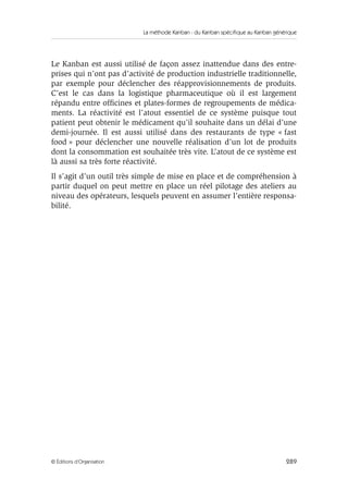 La méthode Kanban : du Kanban spécifique au Kanban générique
289© Éditions d’Organisation
Le Kanban est aussi utilisé de façon assez inattendue dans des entre-
prises qui n’ont pas d’activité de production industrielle traditionnelle,
par exemple pour déclencher des réapprovisionnements de produits.
C’est le cas dans la logistique pharmaceutique où il est largement
répandu entre ofﬁcines et plates-formes de regroupements de médica-
ments. La réactivité est l’atout essentiel de ce système puisque tout
patient peut obtenir le médicament qu’il souhaite dans un délai d’une
demi-journée. Il est aussi utilisé dans des restaurants de type « fast
food » pour déclencher une nouvelle réalisation d’un lot de produits
dont la consommation est souhaitée très vite. L’atout de ce système est
là aussi sa très forte réactivité.
Il s’agit d’un outil très simple de mise en place et de compréhension à
partir duquel on peut mettre en place un réel pilotage des ateliers au
niveau des opérateurs, lesquels peuvent en assumer l’entière responsa-
bilité.
 