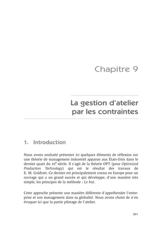 291
Chapitre 9
La gestion d’atelier
par les contraintes
1. Introduction
Nous avons souhaité présenter ici quelques éléments de réﬂexion sur
une théorie de management industriel apparue aux États-Unis dans le
dernier quart du XX
e
siècle. Il s’agit de la théorie OPT (pour Optimized
Production Technology) qui est le résultat des travaux de
E. M. Goldratt. Ce dernier est principalement connu en Europe pour un
ouvrage qui a un grand succès et qui développe, d’une manière très
simple, les principes de la méthode : Le but.
Cette approche présente une manière différente d’appréhender l’entre-
prise et son management dans sa globalité. Nous avons choisi de n’en
évoquer ici que la partie pilotage de l’atelier.
 