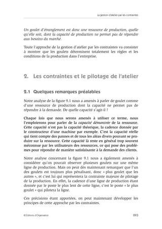 La gestion d’atelier par les contraintes
293© Éditions d’Organisation
Un goulet d’étranglement est donc une ressource de production, quelle
qu’elle soit, dont la capacité de production ne permet pas de répondre
aux besoins du marché.
Toute l’approche de la gestion d’atelier par les contraintes va consister
à montrer que les goulets déterminent totalement les règles et les
conditions de la production dans l’entreprise.
2. Les contraintes et le pilotage de l’atelier
2.1 Quelques remarques préalables
Notre analyse de la ﬁgure 9.1 nous a amenés à parler de goulet comme
d’une ressource de production dont la capacité ne permet pas de
répondre à la demande. De quelle capacité s’agit-il ?
Chaque fois que nous serons amenés à utiliser ce terme, nous
l’emploierons pour parler de la capacité démontrée de la ressource.
Cette capacité n’est pas la capacité théorique, la cadence donnée par
le constructeur d’une machine par exemple. C’est la capacité réelle
qui tient compte des pannes et de tous les aléas divers pouvant se pro-
duire sur la ressource. Cette capacité là reste en général trop souvent
méconnue par les utilisateurs des ressources, ce qui pose des problè-
mes pour répondre de manière satisfaisante à la demande des clients.
Notre analyse concernant la ﬁgure 9.1 nous a également amenés à
considérer qu’on pouvait observer plusieurs goulets sur une même
ligne de production. Mais on peut dès maintenant remarquer que l’un
des goulets est toujours plus pénalisant, donc « plus goulet que les
autres », et c’est lui qui représentera la contrainte majeure de pilotage
de la production. En effet, la cadence d’une ligne de production étant
donnée par le poste le plus lent de cette ligne, c’est le poste « le plus
goulet » qui pilotera la ligne.
Ces précisions étant apportées, on peut maintenant développer les
principes de cette approche par les contraintes.
 