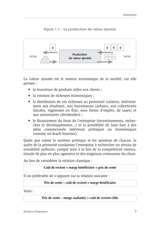 Introduction
7© Éditions d’Organisation
Figure 1.1 – La production de valeur ajoutée
La valeur ajoutée est le moteur économique de la société, car elle
permet :
• la fourniture de produits utiles aux clients ;
• la création de richesses économiques ;
• la distribution de ces richesses au personnel (salaires, intéresse-
ment aux résultats), aux fournisseurs (achats), aux collectivités
(locales, régionales ou État, sous forme d’impôts, de taxes) et
aux actionnaires (dividendes) ;
• le ﬁnancement du futur de l’entreprise (investissements, recher-
ches et développements...) et la possibilité de faire face à des
aléas conjoncturels extérieurs politiques ou économiques
(comme un krach boursier).
Quels que soient le système politique et les opinions de chacun, la
quête de la pérennité condamne l’entreprise à rechercher un niveau de
rentabilité sufﬁsant, compte tenu à la fois de la compétitivité interna-
tionale de plus en plus agressive et des exigences croissantes du client.
Au lieu de considérer la relation classique :
Il est préférable de s’appuyer sur la relation suivante :
Voire :
Coût de revient + marge bénéficiaire = prix de vente
Prix de vente – coût de revient = marge bénéficiaire
Prix de vente – marge souhaitée = coût de revient cible
Production
de valeur ajoutée
€€€ €
Achat Vente
 