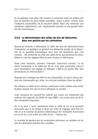 Gestion de production
302 © Éditions d’Organisation
Si on applique cette idée, elle conduit à rechercher dans les ateliers des
lots de transfert les plus faibles possibles : pièce à pièce, comme dans
l’industrie automobile, est la situation idéale. Mais cela nécessite une
excellente organisation, une implantation parfaite et une grande ﬁabi-
lité des fournisseurs.
2.5.2 La détermination des tailles de lots de fabrication
dans une gestion par les contraintes
Quand on cherche à déterminer la taille des lots de fabrication dans
l’entreprise, on applique en général une démarche proche de la démar-
che de la quantité économique avec tous les problèmes que l’on
connaît… On recherche en effet une taille de lot qui permette de renta-
biliser le coût du réglage effectué pour réaliser la fabrication.
Dans cette situation, prenons l’exemple caricatural suivant : si un
client commande à un fabricant 50 vis d’un type particulier, celui-ci
pour rentabiliser son réglage en fabrique 1 000 et en stocke 950. Que
deviendront les 950 stockées ?
Pendant qu’il fabrique les 950 vis non demandées, d’autres clients pas-
sent des commandes qui, elles, ne sont pas satisfaites dans les délais.
Par ailleurs, la taille de lot retenue continuera à être utilisée sans modi-
ﬁcation chaque fois qu’on devra fabriquer ce produit.
Cette situation est aujourd’hui utilisée par toutes les entreprises qui
utilisent des logiciels de GPAO de type MRP, c’est-à-dire plus de 80 %
des entreprises françaises.
Or, il ne peut y avoir ajustement entre la taille de lot et la quantité
demandée que si les temps et donc les coûts de réglages sont très fai-
bles et si le système de gestion informatique de l’entreprise fonctionne
en lot for lot, c’est-à-dire en taille de lot = besoin net.
Le système de gestion par les contraintes préconise un système où les
lots de fabrication doivent être variables.
 