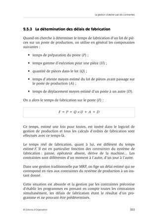 La gestion d’atelier par les contraintes
303© Éditions d’Organisation
2.5.3 La détermination des délais de fabrication
Quand on cherche à déterminer le temps de fabrication d’un lot de piè-
ces sur un poste de production, on utilise en général les composantes
suivantes :
• temps de préparation du poste (P) ;
• temps gamme d’exécution pour une pièce (U) ;
• quantité de pièces dans le lot (Q) ;
• temps d’attente moyen estimé du lot de pièces avant passage sur
le poste de production (A) ;
• temps de déplacement moyen estimé d’un poste à un autre (D).
On a alors le temps de fabrication sur le poste (F) :
Ce temps, estimé une fois pour toutes, est inséré dans le logiciel de
gestion de production et tous les calculs d’ordres de fabrication sont
effectués avec ce temps-là.
Le temps réel de fabrication, quant à lui, est différent du temps
estimé F. Il est en particulier fonction des contraintes du système de
fabrication : panne, opérateur absent, dérive de la machine... Les
contraintes sont différentes d’un moment à l’autre, d’un jour à l’autre.
Dans une gestion traditionnelle par MRP, on ﬁge un délai estimé qui ne
correspond en rien aux contraintes du système de production à un ins-
tant donné.
Cette situation est absurde et la gestion par les contraintes préconise
d’établir les programmes en prenant en compte toutes les contraintes
simultanément, les délais de fabrication étant le résultat d’un pro-
gramme et ne pouvant être prédéterminés.
F = P + Q × U + A + D
 