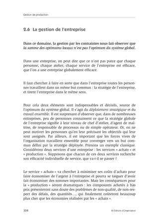 Gestion de production
304 © Éditions d’Organisation
2.6 La gestion de l’entreprise
Dans ce domaine, la gestion par les contraintes nous fait observer que
la somme des optimums locaux n’est pas l’optimum du système global.
Dans une entreprise, on peut dire que ce n’est pas parce que chaque
personne, chaque atelier, chaque service de l’entreprise est efﬁcace,
que l’on a une entreprise globalement efﬁcace.
Il faut chercher à faire en sorte que dans l’entreprise toutes les person-
nes travaillent dans un même but commun : la stratégie de l’entreprise,
et tirent l’entreprise dans le même sens.
Pour cela deux éléments sont indispensables et décisifs, source de
l’optimum du système global. Il s’agit du déploiement stratégique et du
travail ensemble. Il est surprenant d’observer que, dans de nombreuses
entreprises, peu de personnes connaissent ce que la stratégie globale
de l’entreprise signiﬁe à leur niveau de chef d’atelier, d’agent de maî-
trise, de responsable de processus ou de simple opérateur. Or, on ne
peut motiver les personnes qu’en leur précisant les objectifs qui leur
sont assignés. Par ailleurs, il est important que les forces vives de
l’organisation travaillent ensemble pour converger vers un but com-
mun déﬁni par la stratégie déployée. Prenons un exemple classique.
Considérons deux services d’une entreprise : les services « achats » et
« production ». Supposons que chacun de ces deux services recherche
son efﬁcacité individuelle de service, que va-t-il se passer ?
Le service « achats » va chercher à minimiser ses coûts d’achats pour
faire économiser de l’argent à l’entreprise et pourra se targuer d’avoir
fait économiser des sommes importantes. Mais les conséquences pour
la « production » seront dramatiques : les composants achetés à bas
prix présenteront sans doute des problèmes de non-qualité, de non-res-
pect des délais, des quantités…, qui ﬁnalement coûteront beaucoup
plus cher que les économies réalisées par les « achats ».
 