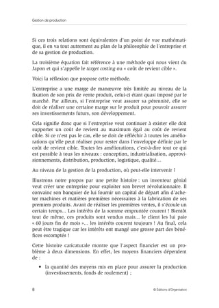 Gestion de production
8 © Éditions d’Organisation
Si ces trois relations sont équivalentes d’un point de vue mathémati-
que, il en va tout autrement au plan de la philosophie de l’entreprise et
de sa gestion de production.
La troisième équation fait référence à une méthode qui nous vient du
Japon et qui s’appelle le target costing ou « coût de revient cible ».
Voici la réﬂexion que propose cette méthode.
L’entreprise a une marge de manœuvre très limitée au niveau de la
ﬁxation de son prix de vente produit, celui-ci étant quasi imposé par le
marché. Par ailleurs, si l’entreprise veut assurer sa pérennité, elle se
doit de réaliser une certaine marge sur le produit pour pouvoir assurer
ses investissements futurs, son développement.
Cela signiﬁe donc que si l’entreprise veut continuer à exister elle doit
supporter un coût de revient au maximum égal au coût de revient
cible. Si ce n’est pas le cas, elle se doit de réﬂéchir à toutes les amélio-
rations qu’elle peut réaliser pour rester dans l’enveloppe déﬁnie par le
coût de revient cible. Toutes les améliorations, c’est-à-dire tout ce qui
est possible à tous les niveaux : conception, industrialisation, approvi-
sionnements, distribution, production, logistique, qualité…
Au niveau de la gestion de la production, où peut-elle intervenir ?
Illustrons notre propos par une petite histoire : un inventeur génial
veut créer une entreprise pour exploiter son brevet révolutionnaire. Il
convainc son banquier de lui fournir un capital de départ aﬁn d’ache-
ter machines et matières premières nécessaires à la fabrication de ses
premiers produits. Avant de réaliser les premières ventes, il s’écoule un
certain temps... Les intérêts de la somme empruntée courent ! Bientôt
tout de même, ces produits sont vendus mais... le client les lui paie
« 60 jours ﬁn de mois »... les intérêts courent toujours ! Au ﬁnal, cela
peut être tragique car les intérêts ont mangé une grosse part des béné-
ﬁces escomptés !
Cette histoire caricaturale montre que l’aspect ﬁnancier est un pro-
blème à deux dimensions. En effet, les moyens ﬁnanciers dépendent
de :
• la quantité des moyens mis en place pour assurer la production
(investissements, fonds de roulement) ;
 