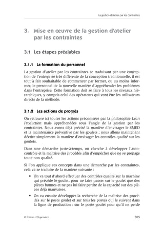 La gestion d’atelier par les contraintes
305© Éditions d’Organisation
3. Mise en œuvre de la gestion d’atelier
par les contraintes
3.1 Les étapes préalables
3.1.1 La formation du personnel
La gestion d’atelier par les contraintes se traduisant par une concep-
tion de l’entreprise très différente de la conception traditionnelle, il est
tout à fait souhaitable de commencer par former, ou au moins infor-
mer, le personnel de la nouvelle manière d’appréhender les problèmes
dans l’entreprise. Cette formation doit se faire à tous les niveaux hié-
rarchiques, y compris celui des opérateurs qui vont être les utilisateurs
directs de la méthode.
3.1.2 Les actions de progrès
On retrouve ici toutes les actions préconisées par la philosophie Lean
Production mais appréhendées sous l’angle de la gestion par les
contraintes. Nous avons déjà précisé la manière d’envisager le SMED
et la maintenance préventive par les goulets ; nous allons maintenant
décrire simplement la manière d’envisager les contrôles qualité sur les
goulets.
Dans une démarche juste-à-temps, on cherche à développer l’auto-
contrôle et la maîtrise des procédés aﬁn d’empêcher que ne se propage
toute non-qualité.
Si l’on applique ces concepts dans une démarche par les contraintes,
cela va se traduire de la manière suivante :
• On va tout d’abord effectuer des contrôles qualité sur la machine
qui précède le goulet, pour ne faire passer sur le goulet que des
pièces bonnes et ne pas lui faire perdre de la capacité sur des piè-
ces déjà mauvaises.
• On va ensuite développer la recherche de la maîtrise des procé-
dés sur le poste goulet et sur tous les postes qui le suivent dans
la ligne de production : sur le poste goulet pour qu’il ne perde
 