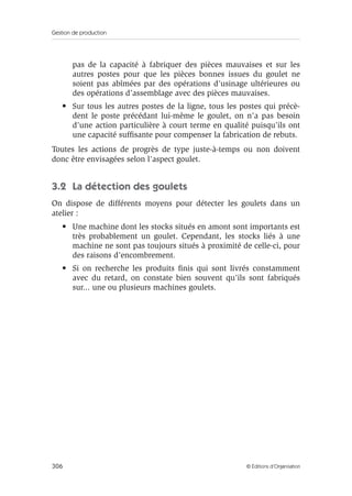 Gestion de production
306 © Éditions d’Organisation
pas de la capacité à fabriquer des pièces mauvaises et sur les
autres postes pour que les pièces bonnes issues du goulet ne
soient pas abîmées par des opérations d’usinage ultérieures ou
des opérations d’assemblage avec des pièces mauvaises.
• Sur tous les autres postes de la ligne, tous les postes qui précè-
dent le poste précédant lui-même le goulet, on n’a pas besoin
d’une action particulière à court terme en qualité puisqu’ils ont
une capacité sufﬁsante pour compenser la fabrication de rebuts.
Toutes les actions de progrès de type juste-à-temps ou non doivent
donc être envisagées selon l’aspect goulet.
3.2 La détection des goulets
On dispose de différents moyens pour détecter les goulets dans un
atelier :
• Une machine dont les stocks situés en amont sont importants est
très probablement un goulet. Cependant, les stocks liés à une
machine ne sont pas toujours situés à proximité de celle-ci, pour
des raisons d’encombrement.
• Si on recherche les produits ﬁnis qui sont livrés constamment
avec du retard, on constate bien souvent qu’ils sont fabriqués
sur... une ou plusieurs machines goulets.
 