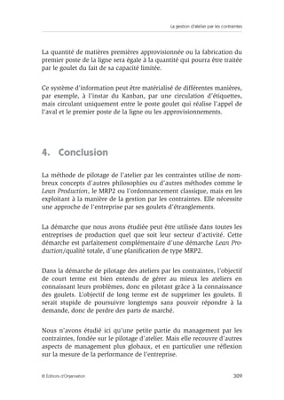 La gestion d’atelier par les contraintes
309© Éditions d’Organisation
La quantité de matières premières approvisionnée ou la fabrication du
premier poste de la ligne sera égale à la quantité qui pourra être traitée
par le goulet du fait de sa capacité limitée.
Ce système d’information peut être matérialisé de différentes manières,
par exemple, à l’instar du Kanban, par une circulation d’étiquettes,
mais circulant uniquement entre le poste goulet qui réalise l’appel de
l’aval et le premier poste de la ligne ou les approvisionnements.
4. Conclusion
La méthode de pilotage de l’atelier par les contraintes utilise de nom-
breux concepts d’autres philosophies ou d’autres méthodes comme le
Lean Production, le MRP2 ou l’ordonnancement classique, mais en les
exploitant à la manière de la gestion par les contraintes. Elle nécessite
une approche de l’entreprise par ses goulets d’étranglements.
La démarche que nous avons étudiée peut être utilisée dans toutes les
entreprises de production quel que soit leur secteur d’activité. Cette
démarche est parfaitement complémentaire d’une démarche Lean Pro-
duction/qualité totale, d’une planiﬁcation de type MRP2.
Dans la démarche de pilotage des ateliers par les contraintes, l’objectif
de court terme est bien entendu de gérer au mieux les ateliers en
connaissant leurs problèmes, donc en pilotant grâce à la connaissance
des goulets. L’objectif de long terme est de supprimer les goulets. Il
serait stupide de poursuivre longtemps sans pouvoir répondre à la
demande, donc de perdre des parts de marché.
Nous n’avons étudié ici qu’une petite partie du management par les
contraintes, fondée sur le pilotage d’atelier. Mais elle recouvre d’autres
aspects de management plus globaux, et en particulier une réﬂexion
sur la mesure de la performance de l’entreprise.
 