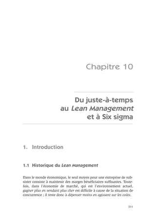 311
Chapitre 10
Du juste-à-temps
au Lean Management
et à Six sigma
1. Introduction
1.1 Historique du Lean Management
Dans le monde économique, le seul moyen pour une entreprise de sub-
sister consiste à maintenir des marges bénéﬁciaires sufﬁsantes. Toute-
fois, dans l’économie de marché, qui est l’environnement actuel,
gagner plus en vendant plus cher est difﬁcile à cause de la situation de
concurrence ; il reste donc à dépenser moins en agissant sur les coûts.
 