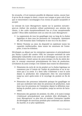 Gestion de production
312 © Éditions d’Organisation
En revanche, s’il est toujours possible de dépenser moins, encore faut-
il qu’en ﬁn de compte le client y trouve son compte et pour cela il faut
que ce mouvement s’accompagne d’un niveau de qualité acceptable et
accepté.
Le concept du Lean Management repose sur la question suivante :
peut-on réaliser des produits collant parfaitement aux attentes des
clients, à des coûts exceptionnellement bas et d’une exceptionnelle
qualité ? Deux idées maîtresses sont au cœur du Lean Management :
• La suppression de tous les gaspillages tout au long de la chaîne
logistique et dans tous les processus de l’entreprise. Autrement
dit, être économe dans l’entreprise et non vis-à-vis du client !
• Mettre l’homme au cœur du dispositif en exploitant toutes les
capacités intellectuelles, dans toutes les structures de l’entre-
prise, à tous les échelons.
Développés au départ par les entreprises japonaises et principalement
par Toyota à partir des années 1950, les concepts essentiels de cette
philosophie industrielle n’ont cessé de se développer au cours des der-
nières décennies. Centré autour du juste-à-temps à la ﬁn du siècle der-
nier, le concept concernait principalement les lieux de production.
L’évolution du juste-à-temps s’est réalisée dans toutes les dimensions :
• Dimension du cycle de vie du produit car la chaîne logistique ne
commence pas à l’entrée de l’atelier de production et ne se ter-
mine pas à sa sortie. Il a donc fallu s’intéresser à tout le cycle
depuis la production des composants chez les sous-traitants
jusqu’au suivi après-vente et le recyclage du produit en ﬁn de
vie.
• Dimension des processus industriels puisque les gaspillages ne
sont pas seulement faits dans les processus de production, mais
dans tous les processus de l’entreprise depuis la déﬁnition mar-
keting du produit, puis sa conception, jusqu’au service de factu-
ration.
• Dimension des gammes de produits. En effet, si le juste-à-temps
s’intéressait principalement aux produits déjà développés, le
Lean Management va plus loin en rendant l’entreprise capable
de développer de nouveaux produits plus conformes aux attentes
du marché, et ce plus rapidement.
 