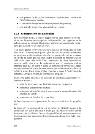 Gestion de production
314 © Éditions d’Organisation
• une gestion de la qualité favorisant l’amélioration continue et
l’amélioration par percée,
• la réduction des cycles de développement des produits,
• une attitude prospective vis-à-vis de ses clients.
1.2.1 La suppression des gaspillages
Pour dépenser moins, il faut se rapprocher le plus possible de l’opti-
mum, ne dépenser que ce qui est indispensable pour apporter de la
valeur ajoutée au produit. Illustrons ce principe par un exemple carica-
tural pris dans la vie de tous les jours.
« Un client pressé se présente au bar d’un café et commande un café
bien serré. Le restaurateur qui n’a plus de café disponible au comptoir
va dans son arrière-boutique, cherche un paquet de café et renverse
une boîte de sucre qui était mal rangée. Il revient au comptoir, fait le
café, mais laisse trop couler l’eau. Mécontent, le client demande un
nouveau café, plus serré. Le restaurateur, énervé, manipule mal sa
machine déjà mal en point et casse un élément du percolateur. Après
une réparation de fortune, le restaurateur apporte le nouveau café mais
oublie le sucre. Il est obligé d’aller chercher le sucre à l’autre bout du
comptoir. Lorsqu’il revient, le client pressé est parti. »
Dans cette petite anecdote, on constate de nombreux gaspillages évi-
demment inutiles :
• boîte de sucre renversée faute d’un mauvais rangement ;
• nombreux déplacements inutiles ;
• problèmes de qualité suite à une mauvaise compréhension des
attentes du client ;
• problèmes de ﬁabilité de la machine.
Le Lean Management a pour objet la suppression de tous les gaspilla-
ges.
Le mode de vie occidental est en lui-même un obstacle majeur à la
diminution des coûts car nous n’avons pas l’habitude de lutter contre
les causes des problèmes. Devant chaque difﬁculté, nous trouvons tou-
jours un moyen de contourner le problème, parade qui rend l’effet sup-
portable.
 